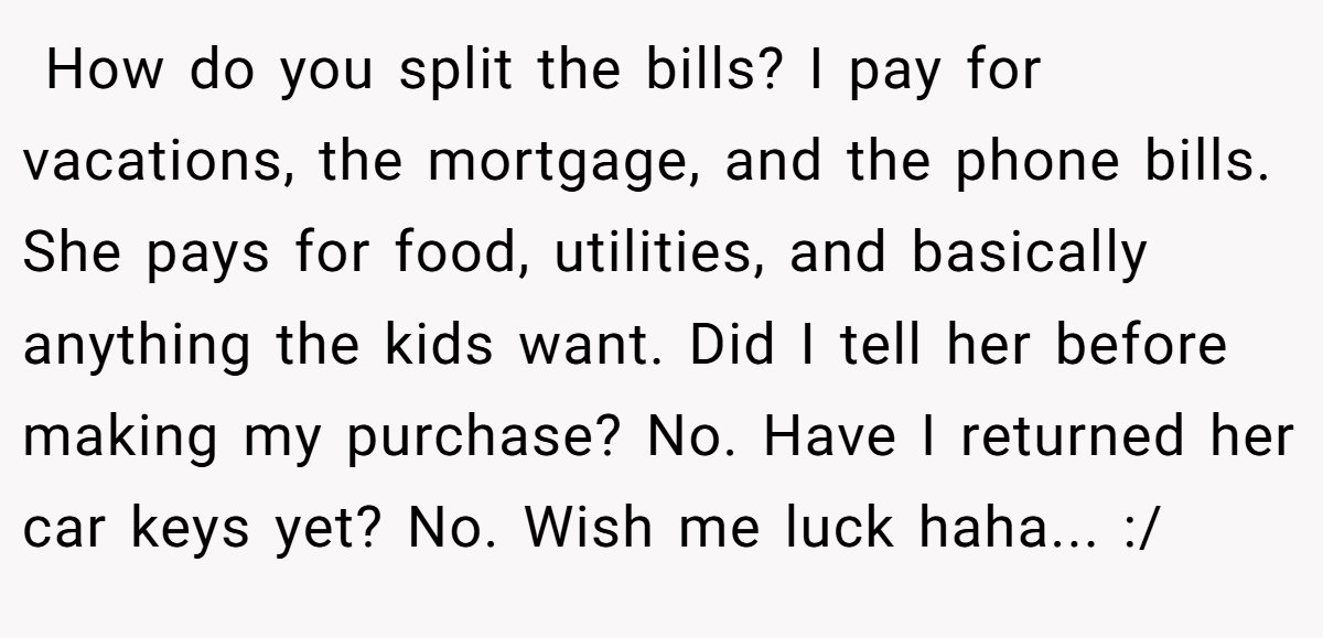  How do you split the bills? I pay for vacations, the mortgage, and the phone bills. She pays for food, utilities, and basically anything the kids want. Did I tell her before making my purchase? No. Have I returned her car keys yet? No. Wish me luck haha... :/