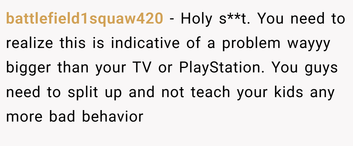 battlefield1squaw420 − Holy s**t. You need to realize this is indicative of a problem wayyy bigger than your TV or PlayStation. You guys need to split up and not teach your kids any more bad behavior