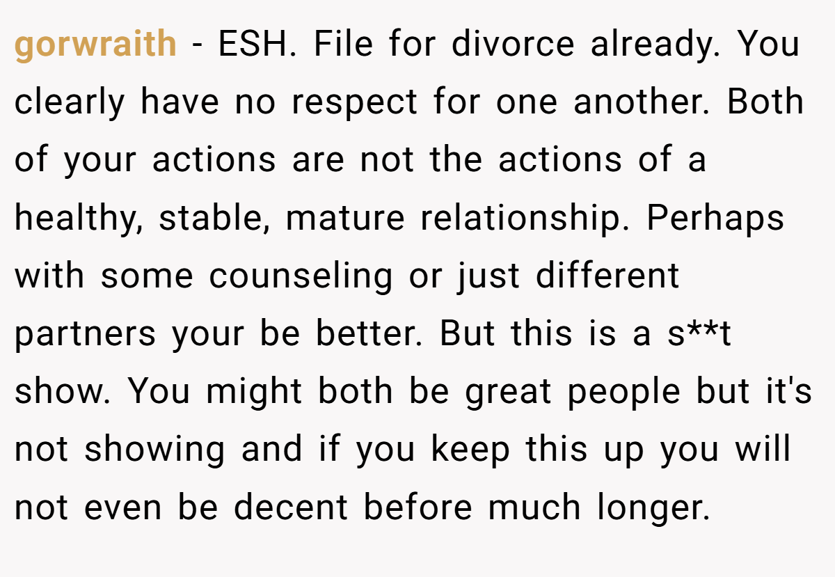 gorwraith − ESH. File for divorce already. You clearly have no respect for one another. Both of your actions are not the actions of a healthy, stable, mature relationship. Perhaps with some counseling or just different partners your be better. But this is a s**t show. You might both be great people but it's not showing and if you keep this up you will not even be decent before much longer.