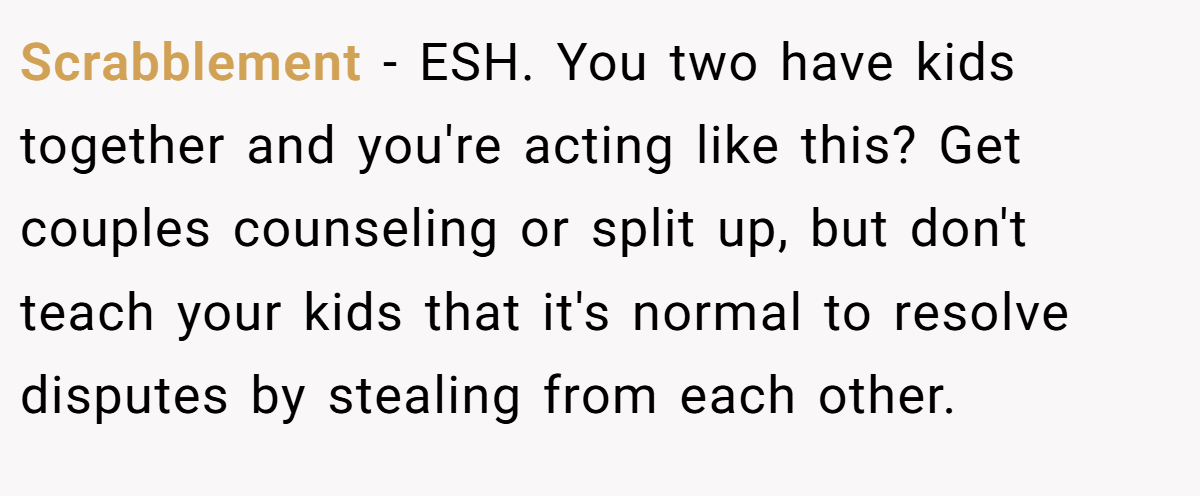 Scrabblement − ESH. You two have kids together and you're acting like this? Get couples counseling or split up, but don't teach your kids that it's normal to resolve disputes by stealing from each other.