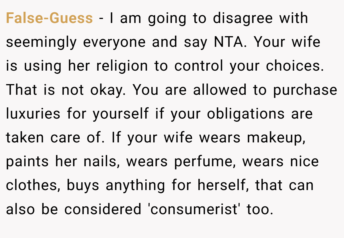 False-Guess − I am going to disagree with seemingly everyone and say NTA. Your wife is using her religion to control your choices. That is not okay. You are allowed to purchase luxuries for yourself if your obligations are taken care of. If your wife wears makeup, paints her nails, wears perfume, wears nice clothes, buys anything for herself, that can also be considered 'consumerist' too.