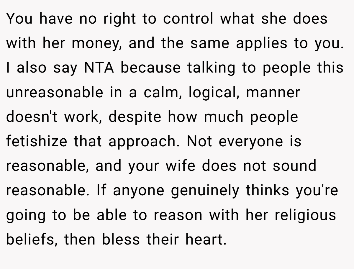 You have no right to control what she does with her money, and the same applies to you. I also say NTA because talking to people this unreasonable in a calm, logical, manner doesn't work, despite how much people fetishize that approach. Not everyone is reasonable, and your wife does not sound reasonable. If anyone genuinely thinks you're going to be able to reason with her religious beliefs, then bless their heart.
