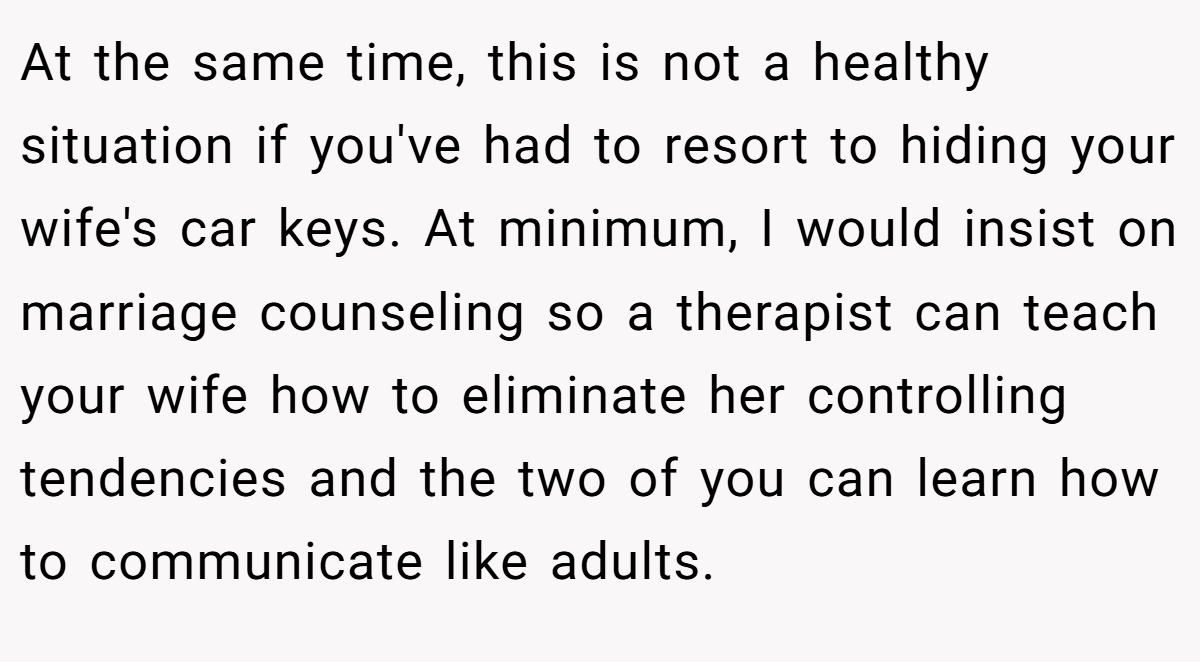 At the same time, this is not a healthy situation if you've had to resort to hiding your wife's car keys. At minimum, I would insist on marriage counseling so a therapist can teach your wife how to eliminate her controlling tendencies and the two of you can learn how to communicate like adults.