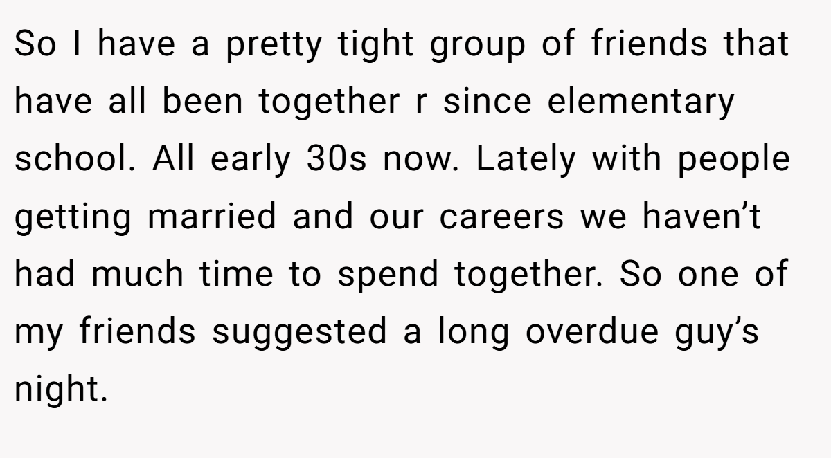 So I have a pretty tight group of friends that have all been together r since elementary school. All early 30s now. Lately with people getting married and our careers we haven’t had much time to spend together. So one of my friends suggested a long overdue guy’s night.