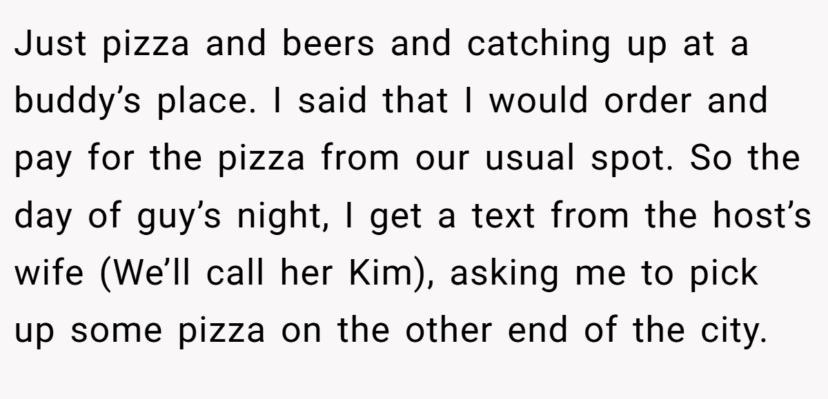 Just pizza and beers and catching up at a buddy’s place. I said that I would order and pay for the pizza from our usual spot. So the day of guy’s night, I get a text from the host’s wife (We’ll call her Kim), asking me to pick up some pizza on the other end of the city.