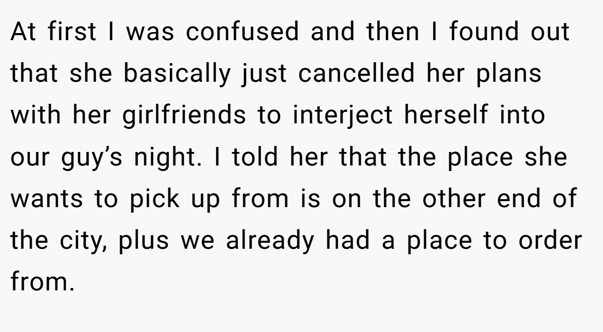 At first I was confused and then I found out that she basically just cancelled her plans with her girlfriends to interject herself into our guy’s night. I told her that the place she wants to pick up from is on the other end of the city, plus we already had a place to order from.