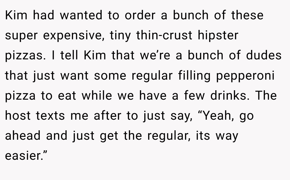 Kim had wanted to order a bunch of these super expensive, tiny thin-crust hipster pizzas. I tell Kim that we’re a bunch of dudes that just want some regular filling pepperoni pizza to eat while we have a few drinks. The host texts me after to just say, “Yeah, go ahead and just get the regular, its way easier.”