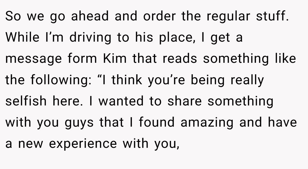 So we go ahead and order the regular stuff. While I’m driving to his place, I get a message form Kim that reads something like the following: “I think you’re being really selfish here. I wanted to share something with you guys that I found amazing and have a new experience with you,