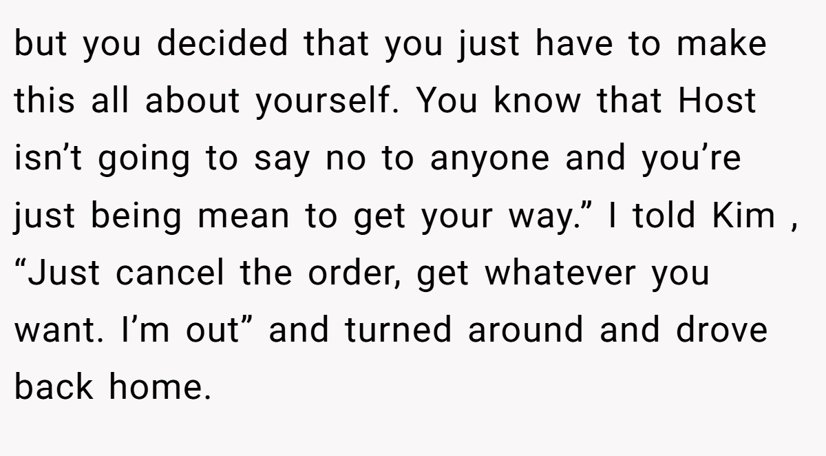 but you decided that you just have to make this all about yourself. You know that Host isn’t going to say no to anyone and you’re just being mean to get your way.” I told Kim , “Just cancel the order, get whatever you want. I’m out” and turned around and drove back home.