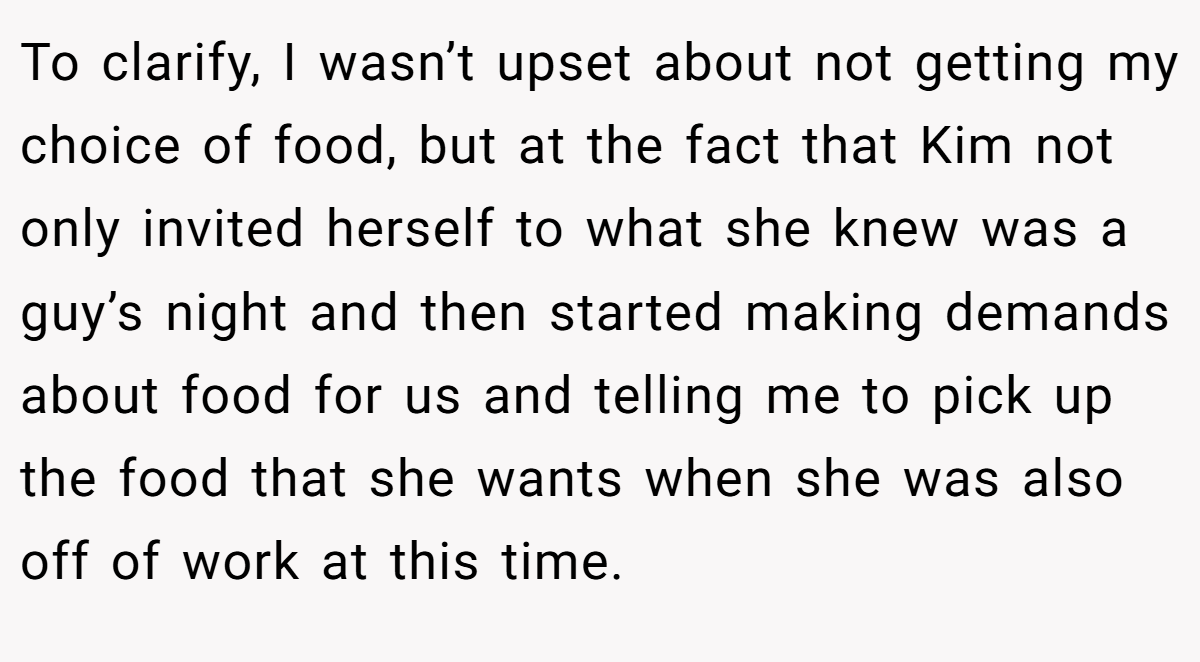 To clarify, I wasn’t upset about not getting my choice of food, but at the fact that Kim not only invited herself to what she knew was a guy’s night and then started making demands about food for us and telling me to pick up the food that she wants when she was also off of work at this time.