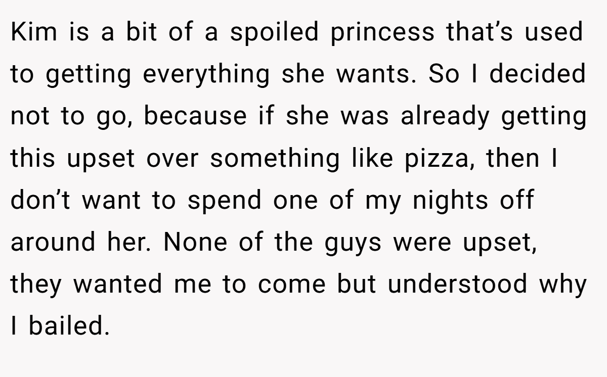 Kim is a bit of a spoiled princess that’s used to getting everything she wants. So I decided not to go, because if she was already getting this upset over something like pizza, then I don’t want to spend one of my nights off around her. None of the guys were upset, they wanted me to come but understood why I bailed.