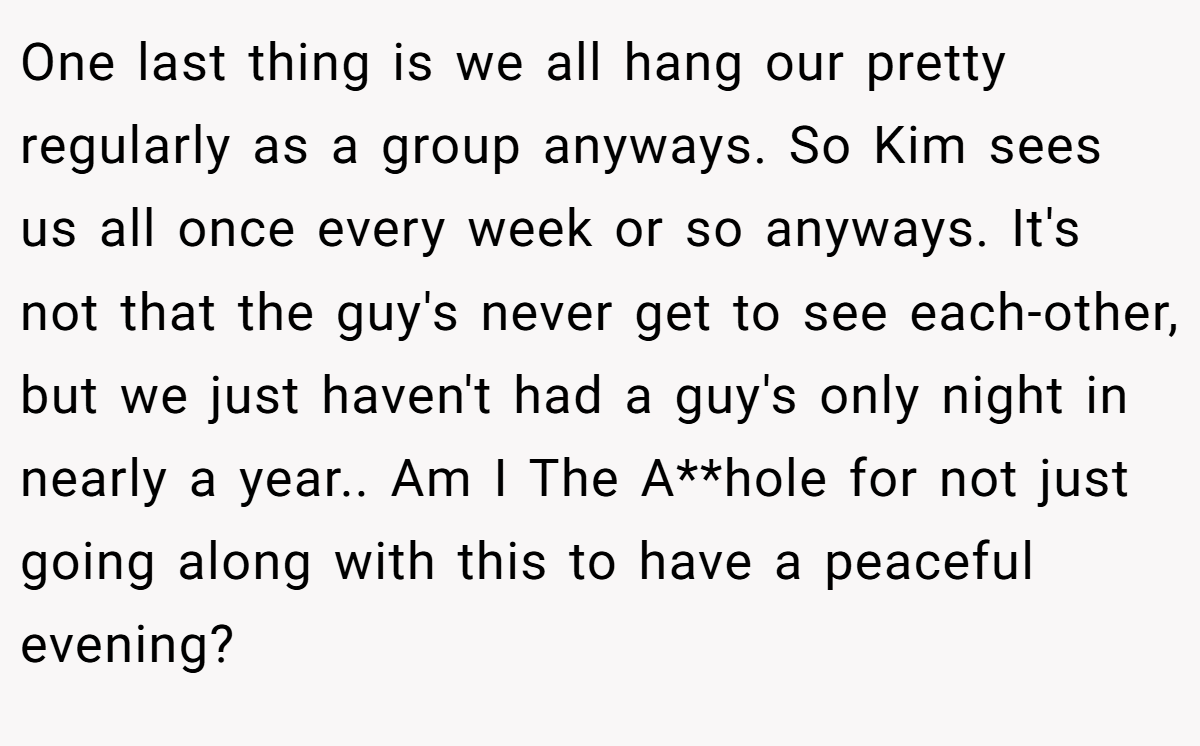 One last thing is we all hang our pretty regularly as a group anyways. So Kim sees us all once every week or so anyways. It's not that the guy's never get to see each-other, but we just haven't had a guy's only night in nearly a year.. Am I The A**hole for not just going along with this to have a peaceful evening?