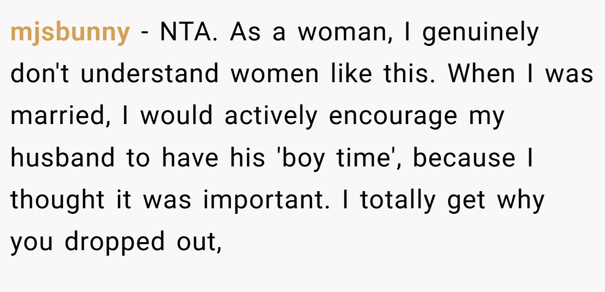 mjsbunny − NTA. As a woman, I genuinely don't understand women like this. When I was married, I would actively encourage my husband to have his 'boy time', because I thought it was important. I totally get why you dropped out,
