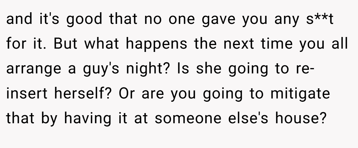 and it's good that no one gave you any s**t for it. But what happens the next time you all arrange a guy's night? Is she going to re-insert herself? Or are you going to mitigate that by having it at someone else's house?