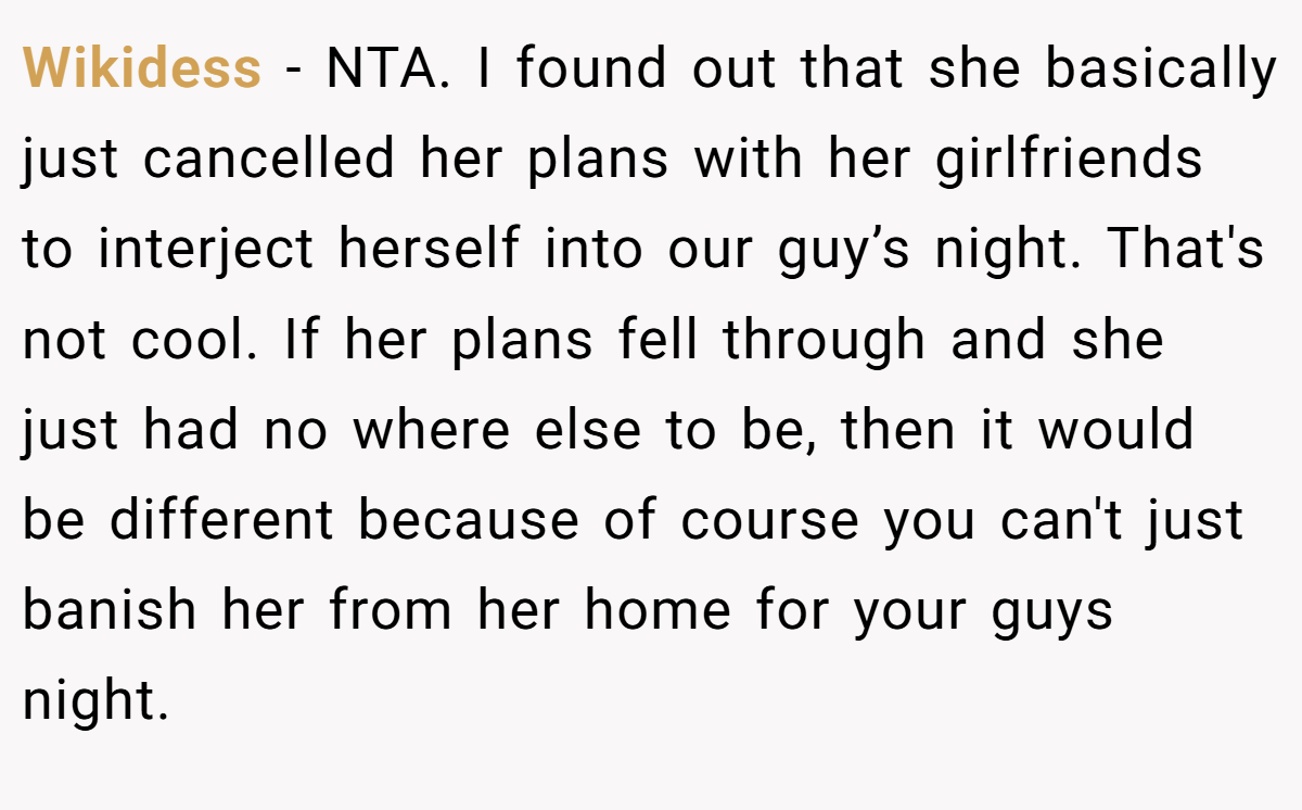 Wikidess − NTA. I found out that she basically just cancelled her plans with her girlfriends to interject herself into our guy’s night. That's not cool. If her plans fell through and she just had no where else to be, then it would be different because of course you can't just banish her from her home for your guys night.