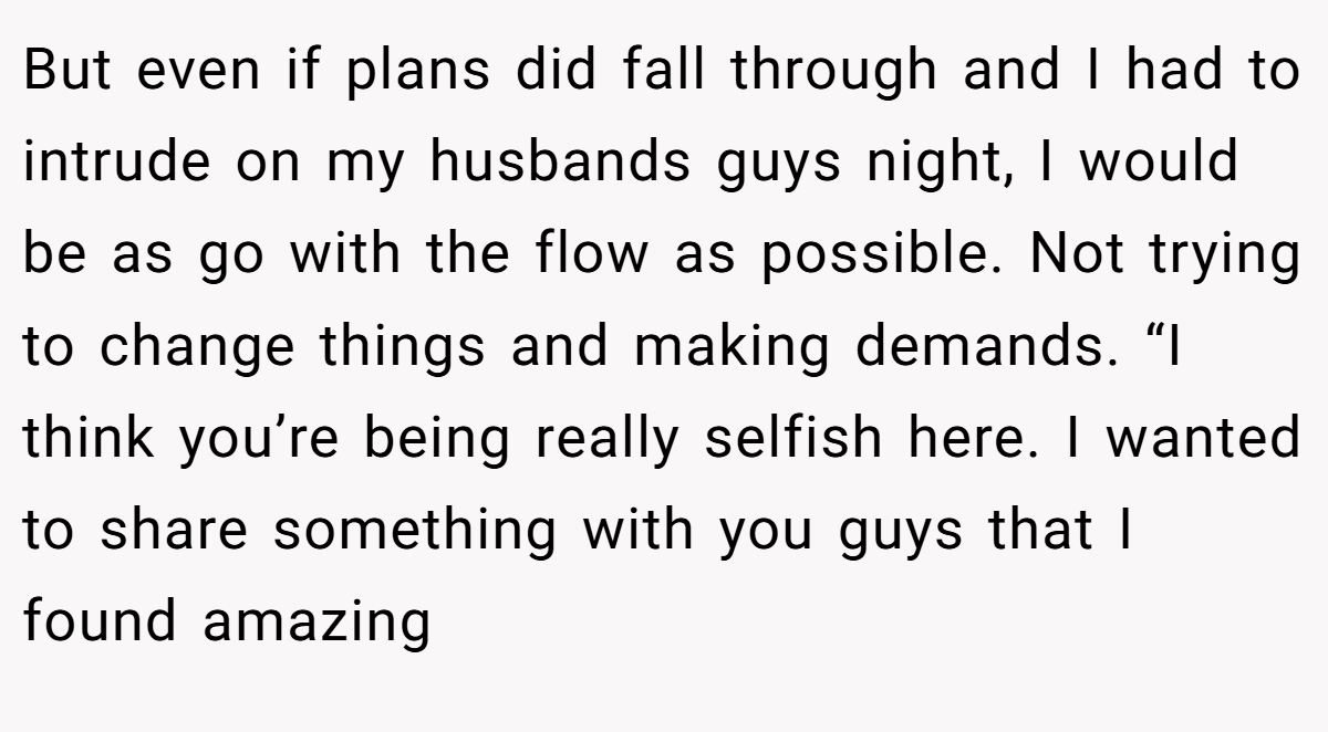 But even if plans did fall through and I had to intrude on my husbands guys night, I would be as go with the flow as possible. Not trying to change things and making demands. “I think you’re being really selfish here. I wanted to share something with you guys that I found amazing