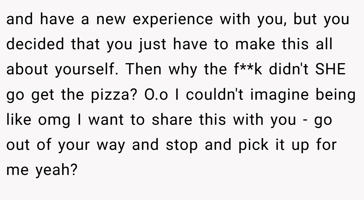 and have a new experience with you, but you decided that you just have to make this all about yourself. Then why the f**k didn't SHE go get the pizza? O.o I couldn't imagine being like omg I want to share this with you - go out of your way and stop and pick it up for me yeah?
