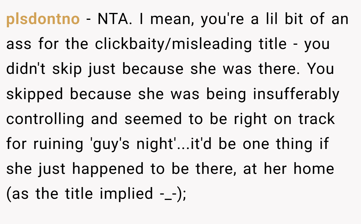 plsdontno − NTA. I mean, you're a lil bit of an ass for the clickbaity/misleading title - you didn't skip just because she was there. You skipped because she was being insufferably controlling and seemed to be right on track for ruining 'guy's night'...it'd be one thing if she just happened to be there, at her home (as the title implied -_-);