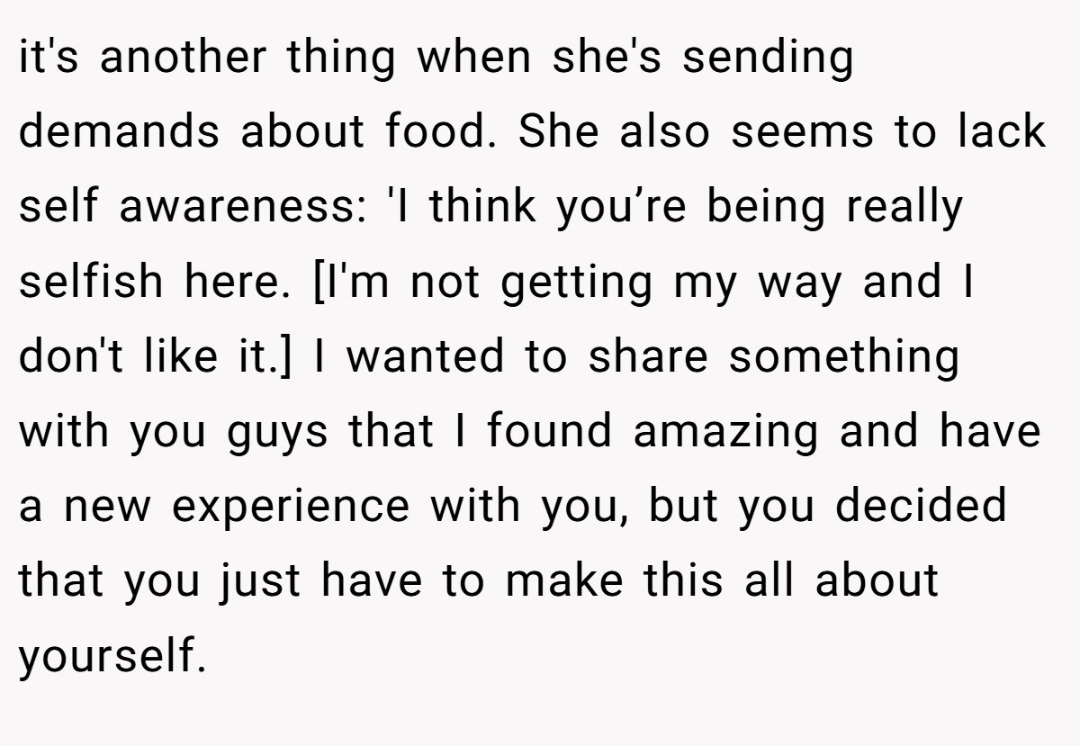 it's another thing when she's sending demands about food. She also seems to lack self awareness: 'I think you’re being really selfish here. [I'm not getting my way and I don't like it.] I wanted to share something with you guys that I found amazing and have a new experience with you, but you decided that you just have to make this all about yourself.