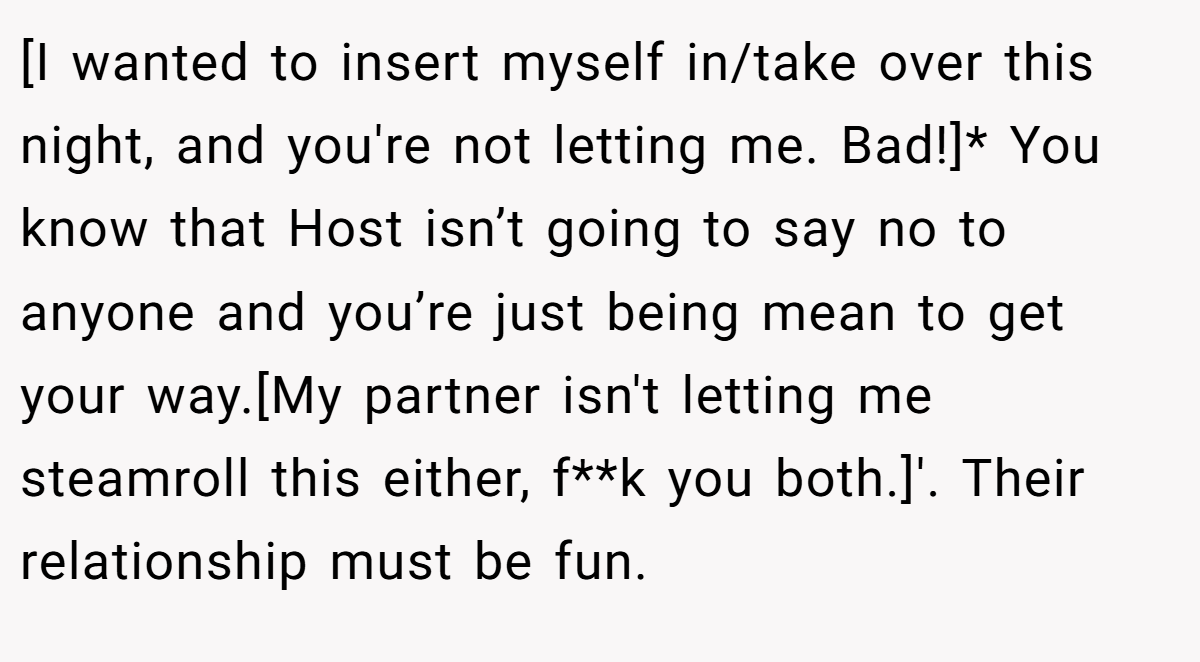 [I wanted to insert myself in/take over this night, and you're not letting me. Bad!]* You know that Host isn’t going to say no to anyone and you’re just being mean to get your way.[My partner isn't letting me steamroll this either, f**k you both.]'. Their relationship must be fun.