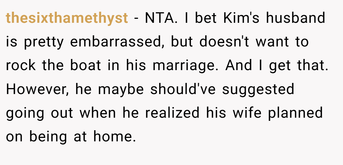 thesixthamethyst − NTA. I bet Kim's husband is pretty embarrassed, but doesn't want to rock the boat in his marriage. And I get that. However, he maybe should've suggested going out when he realized his wife planned on being at home.