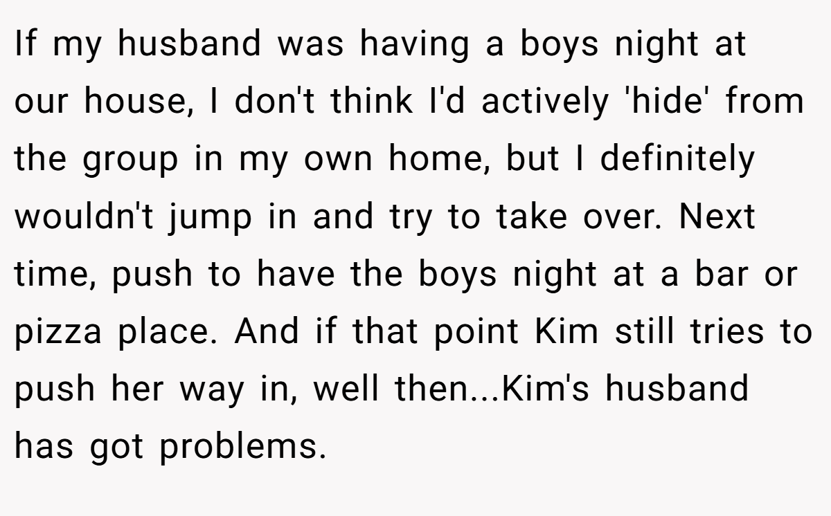 If my husband was having a boys night at our house, I don't think I'd actively 'hide' from the group in my own home, but I definitely wouldn't jump in and try to take over. Next time, push to have the boys night at a bar or pizza place. And if that point Kim still tries to push her way in, well then...Kim's husband has got problems.