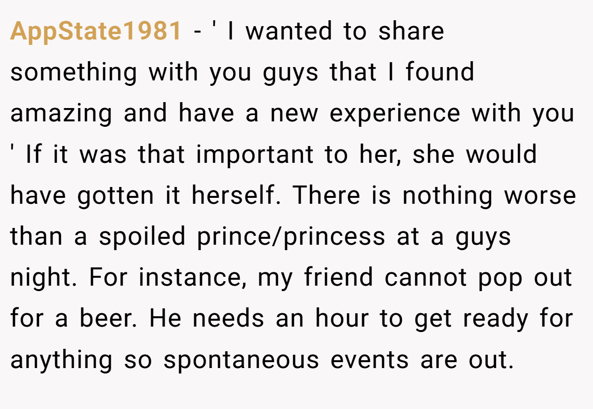 AppState1981 − ' I wanted to share something with you guys that I found amazing and have a new experience with you ' If it was that important to her, she would have gotten it herself. There is nothing worse than a spoiled prince/princess at a guys night. For instance, my friend cannot pop out for a beer. He needs an hour to get ready for anything so spontaneous events are out.
