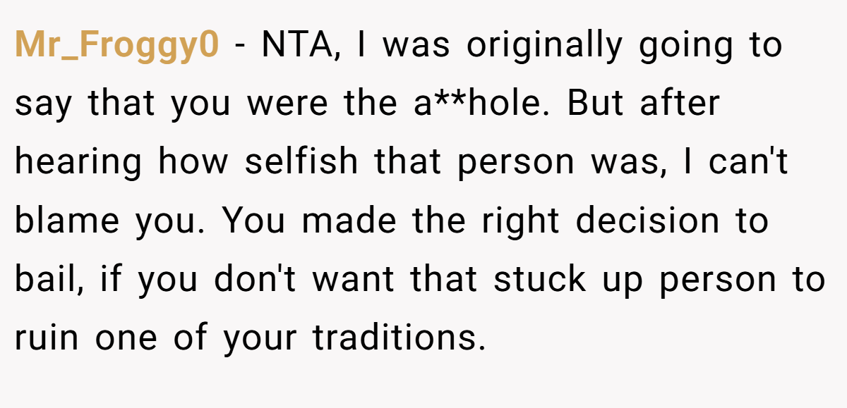 Mr_Froggy0 − NTA, I was originally going to say that you were the a**hole. But after hearing how selfish that person was, I can't blame you. You made the right decision to bail, if you don't want that stuck up person to ruin one of your traditions.