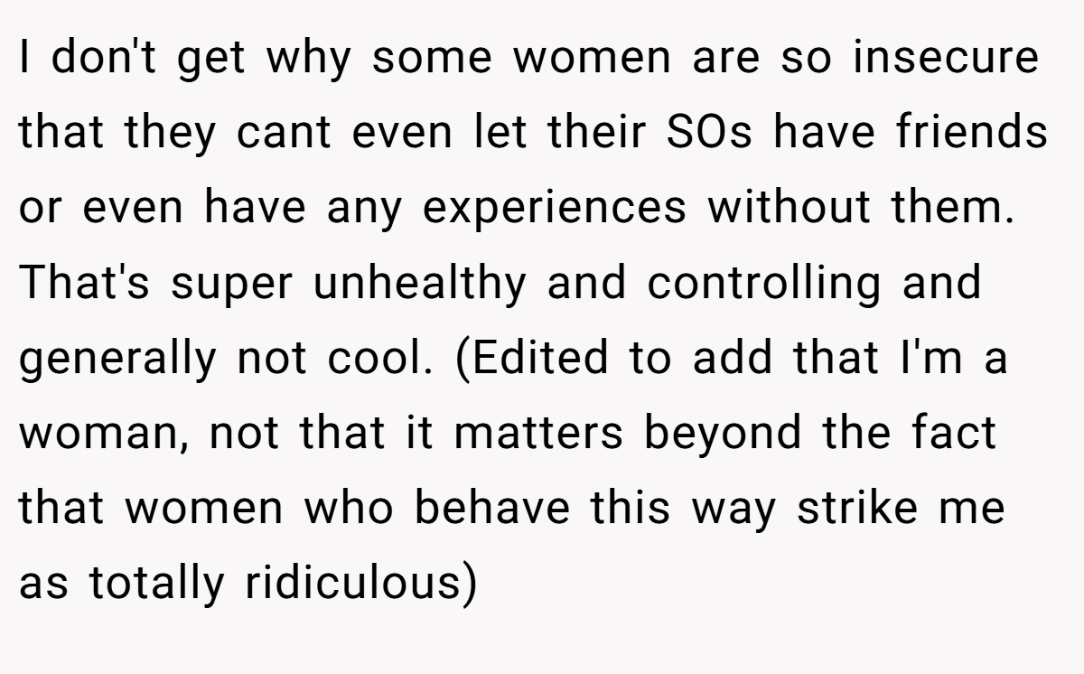 I don't get why some women are so insecure that they cant even let their SOs have friends or even have any experiences without them. That's super unhealthy and controlling and generally not cool. (Edited to add that I'm a woman, not that it matters beyond the fact that women who behave this way strike me as totally ridiculous)