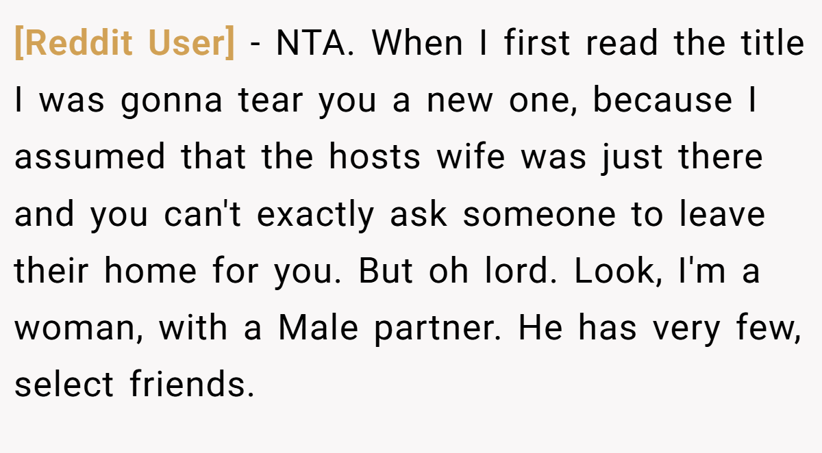 [Reddit User] − NTA. When I first read the title I was gonna tear you a new one, because I assumed that the hosts wife was just there and you can't exactly ask someone to leave their home for you. But oh lord. Look, I'm a woman, with a Male partner. He has very few, select friends.