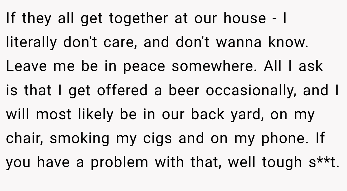 If they all get together at our house - I literally don't care, and don't wanna know. Leave me be in peace somewhere. All I ask is that I get offered a beer occasionally, and I will most likely be in our back yard, on my chair, smoking my cigs and on my phone. If you have a problem with that, well tough s**t.