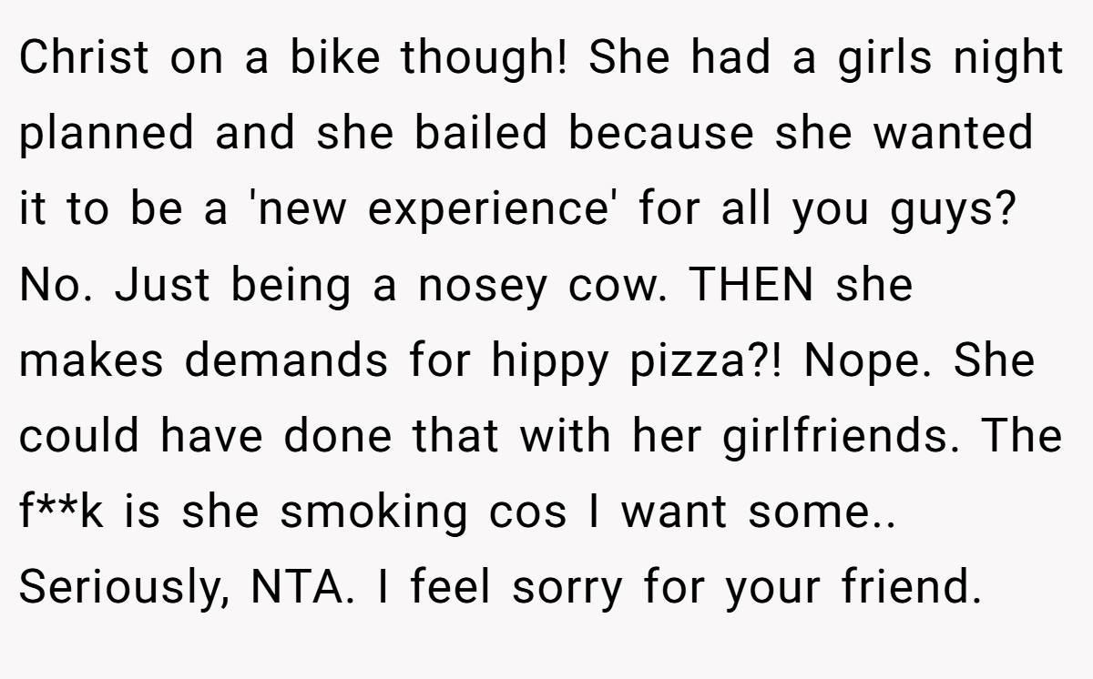 Christ on a bike though! She had a girls night planned and she bailed because she wanted it to be a 'new experience' for all you guys? No. Just being a nosey cow. THEN she makes demands for hippy pizza?! Nope. She could have done that with her girlfriends. The f**k is she smoking cos I want some.. Seriously, NTA. I feel sorry for your friend.