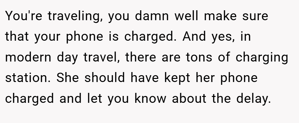 You're traveling, you damn well make sure that your phone is charged. And yes, in modern day travel, there are tons of charging station. She should have kept her phone charged and let you know about the delay.