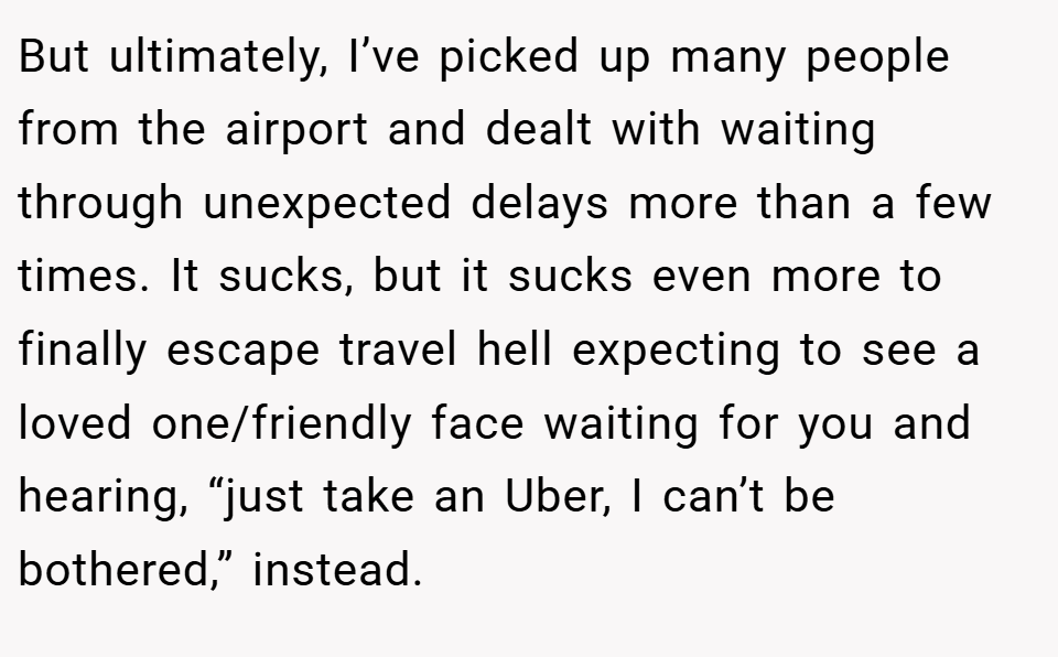 But ultimately, I’ve picked up many people from the airport and dealt with waiting through unexpected delays more than a few times. It sucks, but it sucks even more to finally escape travel hell expecting to see a loved one/friendly face waiting for you and hearing, “just take an Uber, I can’t be bothered,” instead.