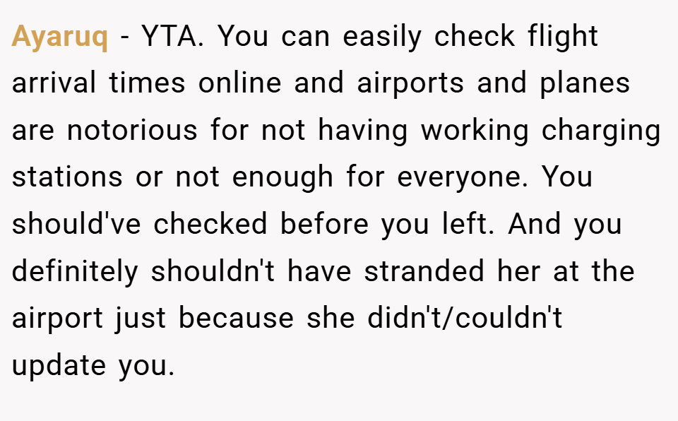 Ayaruq − YTA. You can easily check flight arrival times online and airports and planes are notorious for not having working charging stations or not enough for everyone. You should've checked before you left. And you definitely shouldn't have stranded her at the airport just because she didn't/couldn't update you.