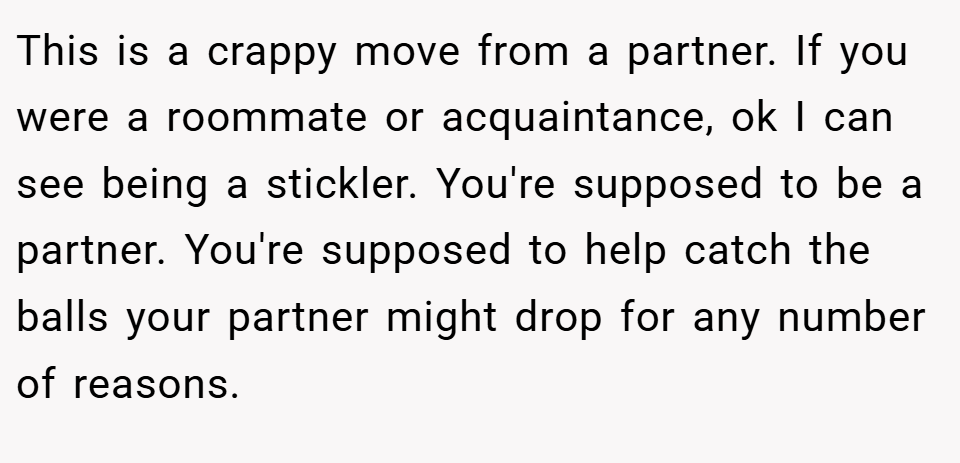 This is a crappy move from a partner. If you were a roommate or acquaintance, ok I can see being a stickler. You're supposed to be a partner. You're supposed to help catch the balls your partner might drop for any number of reasons.