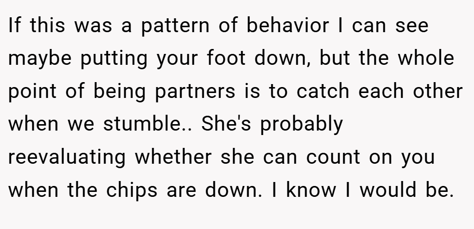 If this was a pattern of behavior I can see maybe putting your foot down, but the whole point of being partners is to catch each other when we stumble.. She's probably reevaluating whether she can count on you when the chips are down. I know I would be.