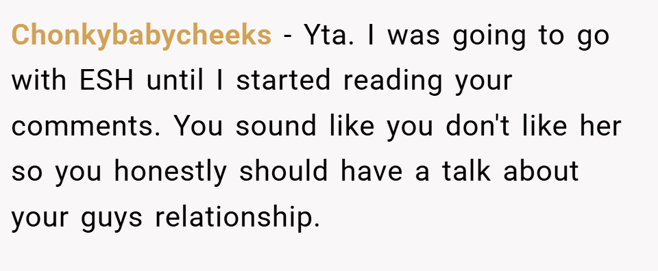 Chonkybabycheeks − Yta. I was going to go with ESH until I started reading your comments. You sound like you don't like her so you honestly should have a talk about your guys relationship.