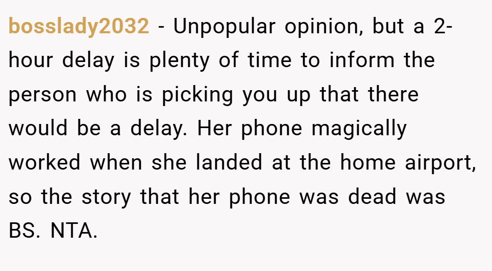 bosslady2032 − Unpopular opinion, but a 2-hour delay is plenty of time to inform the person who is picking you up that there would be a delay. Her phone magically worked when she landed at the home airport, so the story that her phone was dead was BS. NTA.