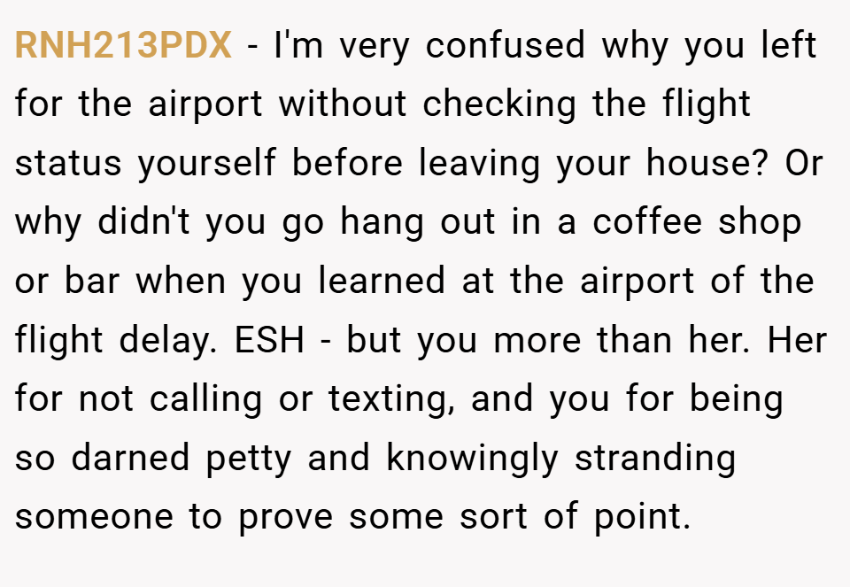 RNH213PDX − I'm very confused why you left for the airport without checking the flight status yourself before leaving your house? Or why didn't you go hang out in a coffee shop or bar when you learned at the airport of the flight delay. ESH - but you more than her. Her for not calling or texting, and you for being so darned petty and knowingly stranding someone to prove some sort of point.