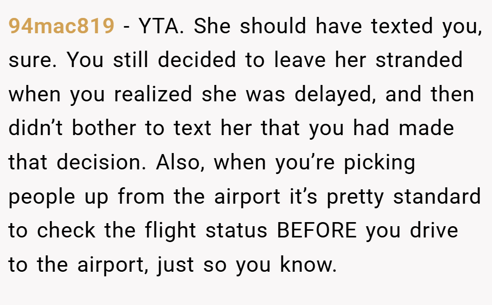 94mac819 − YTA. She should have texted you, sure. You still decided to leave her stranded when you realized she was delayed, and then didn’t bother to text her that you had made that decision. Also, when you’re picking people up from the airport it’s pretty standard to check the flight status BEFORE you drive to the airport, just so you know.