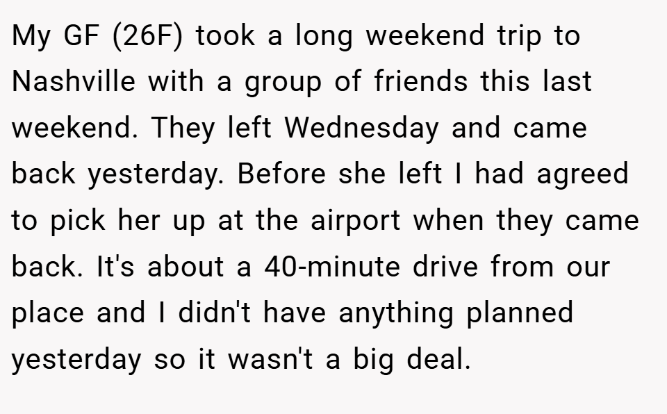 My GF (26F) took a long weekend trip to Nashville with a group of friends this last weekend. They left Wednesday and came back yesterday. Before she left I had agreed to pick her up at the airport when they came back. It's about a 40-minute drive from our place and I didn't have anything planned yesterday so it wasn't a big deal.