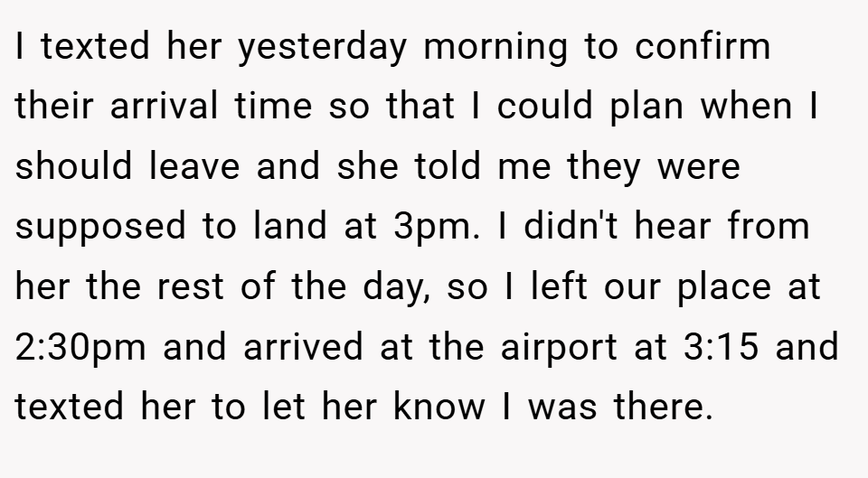 I texted her yesterday morning to confirm their arrival time so that I could plan when I should leave and she told me they were supposed to land at 3pm. I didn't hear from her the rest of the day, so I left our place at 2:30pm and arrived at the airport at 3:15 and texted her to let her know I was there.