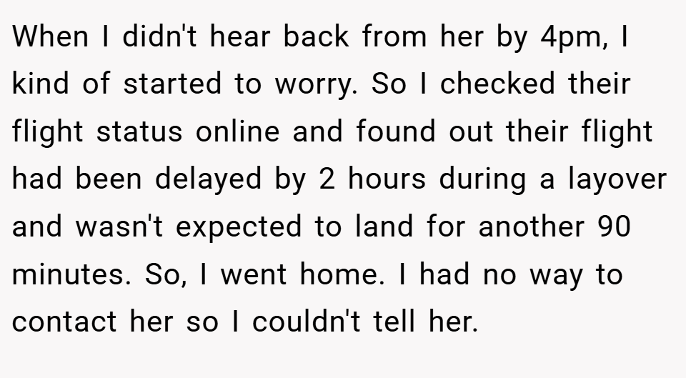 When I didn't hear back from her by 4pm, I kind of started to worry. So I checked their flight status online and found out their flight had been delayed by 2 hours during a layover and wasn't expected to land for another 90 minutes. So, I went home. I had no way to contact her so I couldn't tell her.