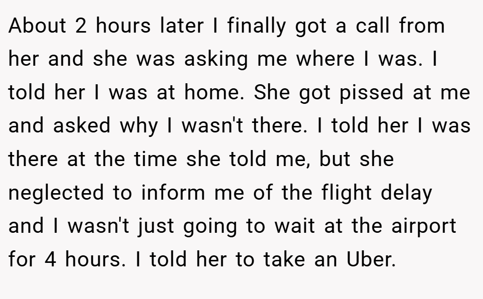 About 2 hours later I finally got a call from her and she was asking me where I was. I told her I was at home. She got pissed at me and asked why I wasn't there. I told her I was there at the time she told me, but she neglected to inform me of the flight delay and I wasn't just going to wait at the airport for 4 hours. I told her to take an Uber.