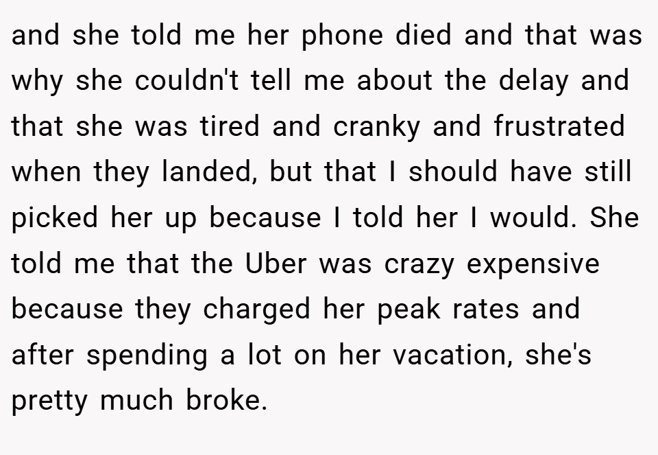 and she told me her phone died and that was why she couldn't tell me about the delay and that she was tired and cranky and frustrated when they landed, but that I should have still picked her up because I told her I would. She told me that the Uber was crazy expensive because they charged her peak rates and after spending a lot on her vacation, she's pretty much broke.