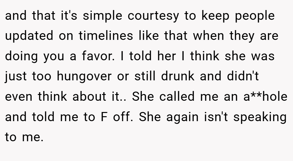 and that it's simple courtesy to keep people updated on timelines like that when they are doing you a favor. I told her I think she was just too hungover or still drunk and didn't even think about it.. She called me an a**hole and told me to F off. She again isn't speaking to me.