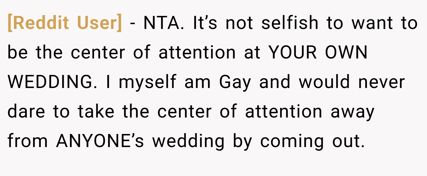 [Reddit User] − NTA. It’s not selfish to want to be the center of attention at YOUR OWN WEDDING. I myself am Gay and would never dare to take the center of attention away from ANYONE’s wedding by coming out.