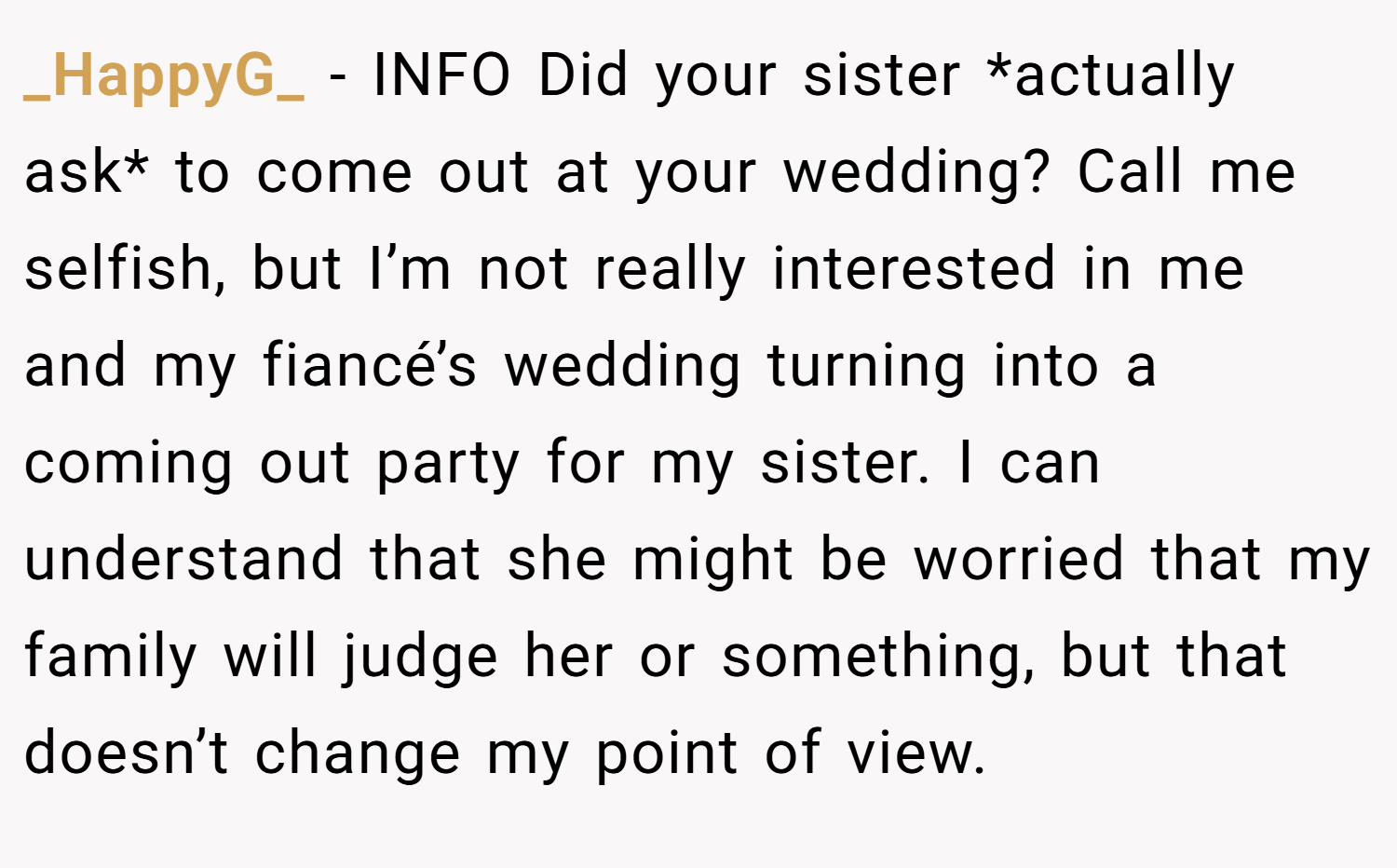_HappyG_ − INFO Did your sister *actually ask* to come out at your wedding? Call me selfish, but I’m not really interested in me and my fiancé’s wedding turning into a coming out party for my sister. I can understand that she might be worried that my family will judge her or something, but that doesn’t change my point of view.