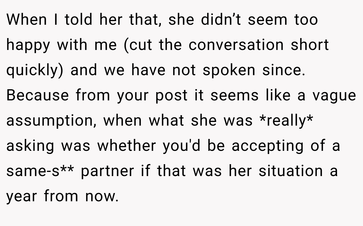 When I told her that, she didn’t seem too happy with me (cut the conversation short quickly) and we have not spoken since. Because from your post it seems like a vague assumption, when what she was *really* asking was whether you'd be accepting of a same-s** partner if that was her situation a year from now.